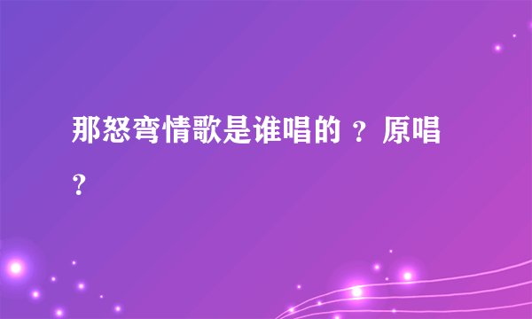 那怒弯情歌是谁唱的 ？原唱？