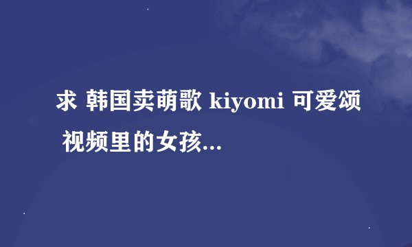 求 韩国卖萌歌 kiyomi 可爱颂 视频里的女孩纸 的简介