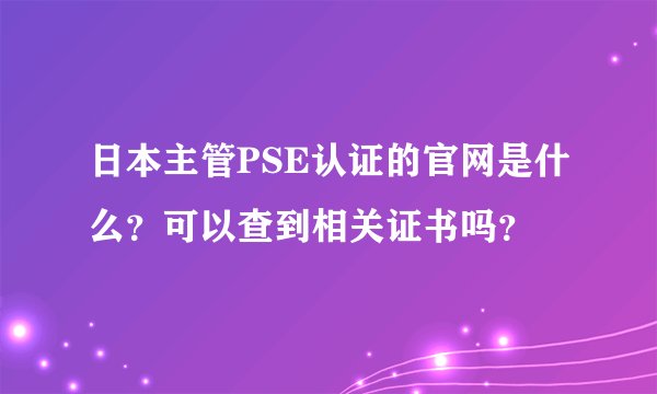 日本主管PSE认证的官网是什么？可以查到相关证书吗？