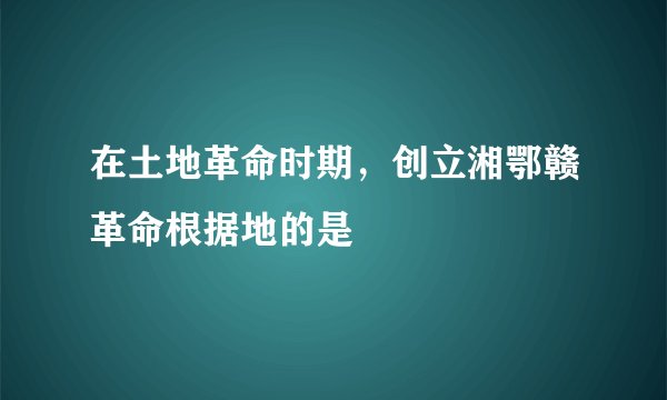 在土地革命时期，创立湘鄂赣革命根据地的是
