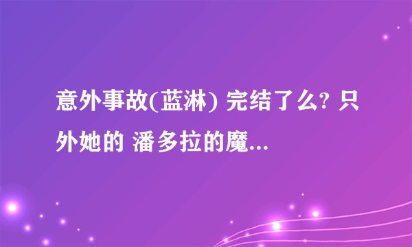意外事故(蓝淋) 完结了么? 只外她的 潘多拉的魔盒 完结了么？