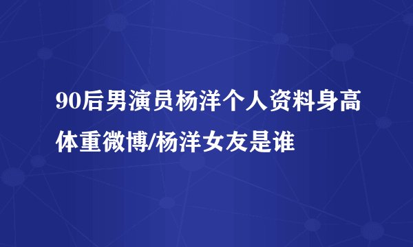 90后男演员杨洋个人资料身高体重微博/杨洋女友是谁