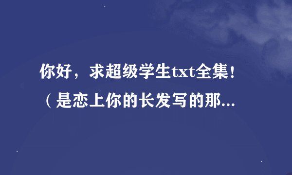 你好，求超级学生txt全集！（是恋上你的长发写的那个)，请发给我，谢谢