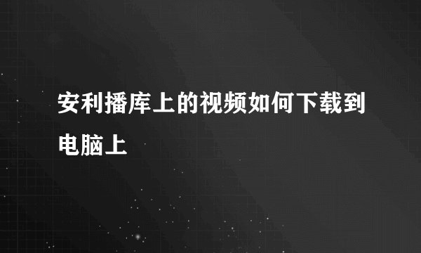 安利播库上的视频如何下载到电脑上