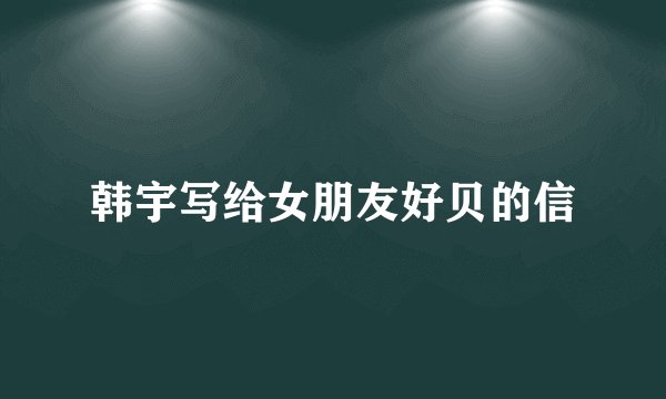 韩宇写给女朋友好贝的信