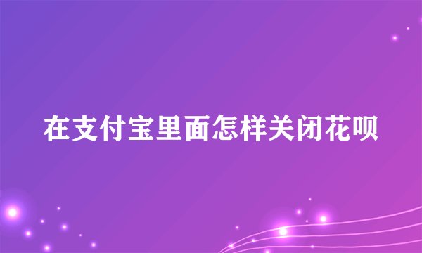 在支付宝里面怎样关闭花呗