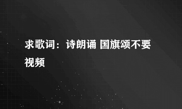 求歌词：诗朗诵 国旗颂不要视频