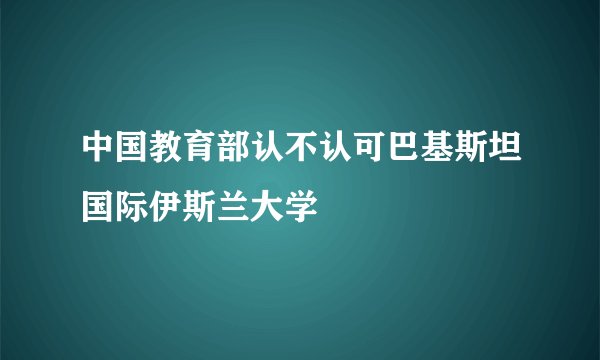 中国教育部认不认可巴基斯坦国际伊斯兰大学