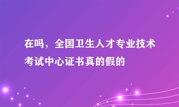 在吗，全国卫生人才专业技术考试中心证书真的假的