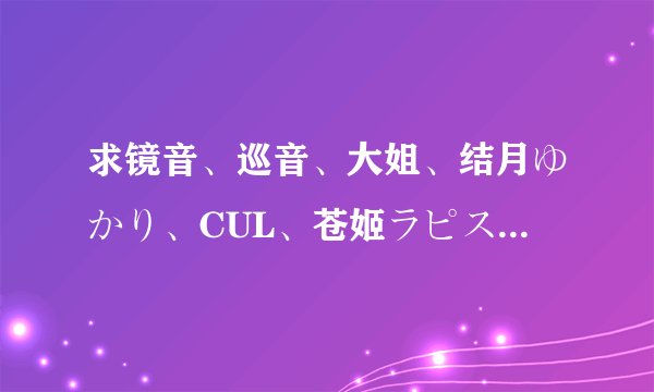 求镜音、巡音、大姐、结月ゆかり、CUL、苍姬ラピス、歌手音ピコ、歌爱 的好歌，只要歌名，赏金会大大追加
