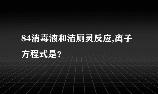 84消毒液和洁厕灵反应,离子方程式是？