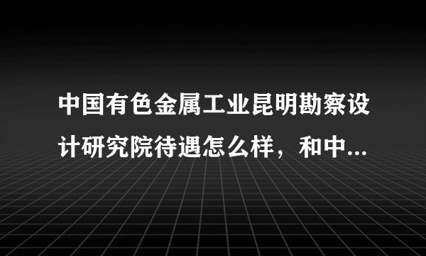 中国有色金属工业昆明勘察设计研究院待遇怎么样，和中国有色金属工业昆明基础工程公司是什么关系？谢谢