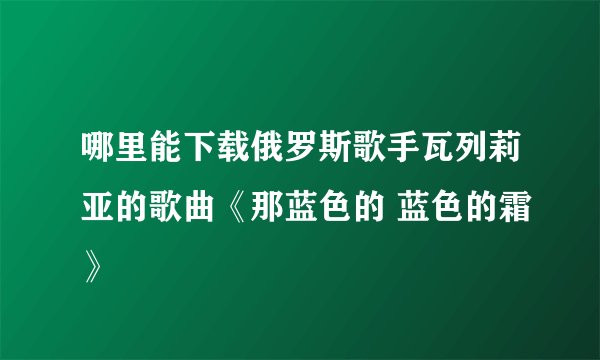 哪里能下载俄罗斯歌手瓦列莉亚的歌曲《那蓝色的 蓝色的霜》