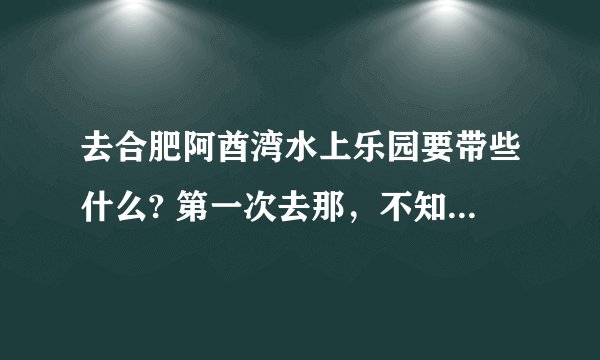 去合肥阿酋湾水上乐园要带些什么? 第一次去那，不知道要准备些什么，有没有去过的人详细说下啊~~~