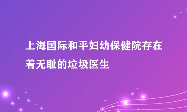 上海国际和平妇幼保健院存在着无耻的垃圾医生