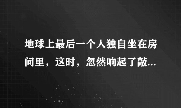 地球上最后一个人独自坐在房间里，这时，忽然响起了敲门声 续写