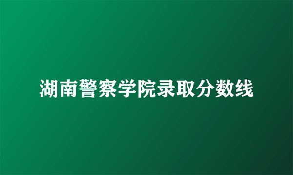 湖南警察学院录取分数线