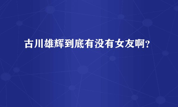 古川雄辉到底有没有女友啊？