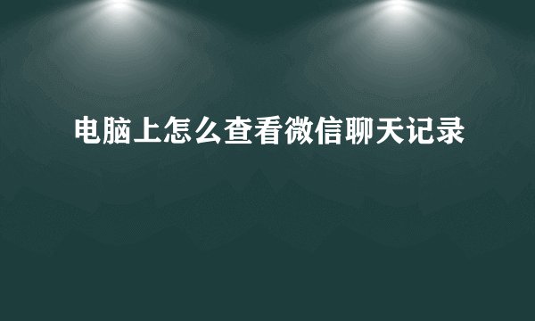电脑上怎么查看微信聊天记录