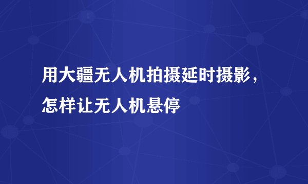 用大疆无人机拍摄延时摄影，怎样让无人机悬停