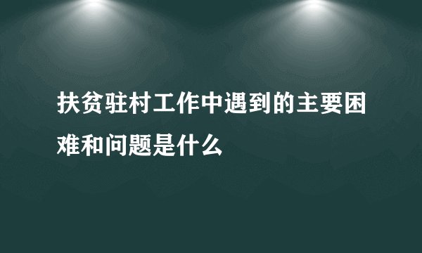 扶贫驻村工作中遇到的主要困难和问题是什么