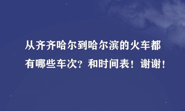 从齐齐哈尔到哈尔滨的火车都有哪些车次？和时间表！谢谢！