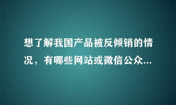 想了解我国产品被反倾销的情况，有哪些网站或微信公众号可以查看的？