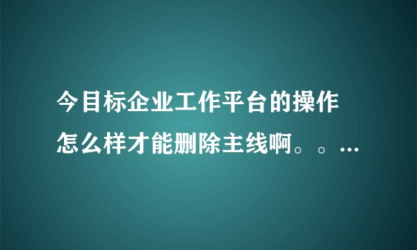今目标企业工作平台的操作 怎么样才能删除主线啊。。。删干净。。。