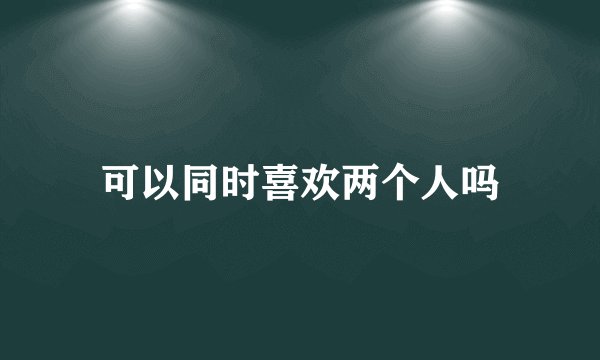 可以同时喜欢两个人吗