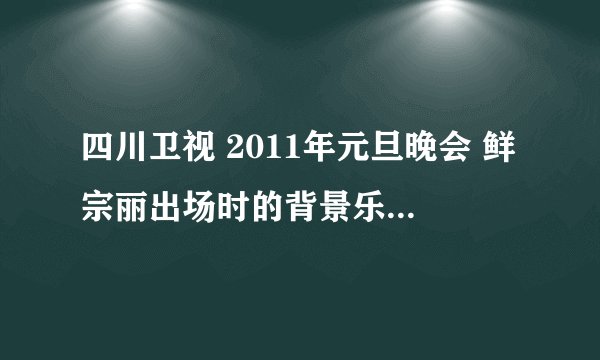 四川卫视 2011年元旦晚会 鲜宗丽出场时的背景乐 谁知道是什么