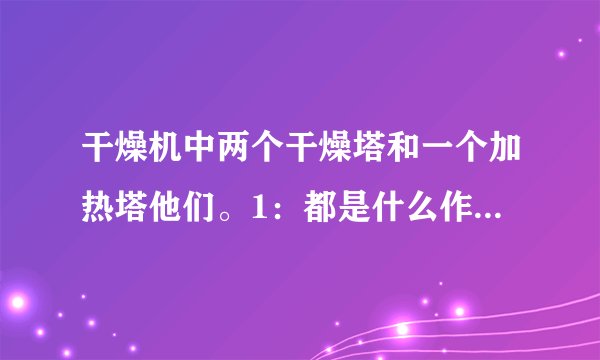 干燥机中两个干燥塔和一个加热塔他们。1：都是什么作用啊？、及工作原理？2:怎么把空气干燥的？