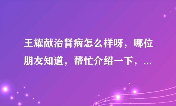 王耀献治肾病怎么样呀，哪位朋友知道，帮忙介绍一下，谢谢了！！