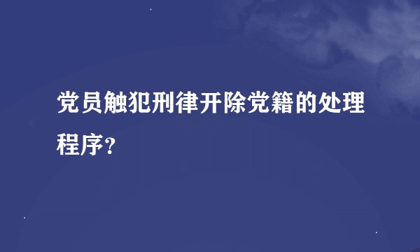 党员触犯刑律开除党籍的处理程序？