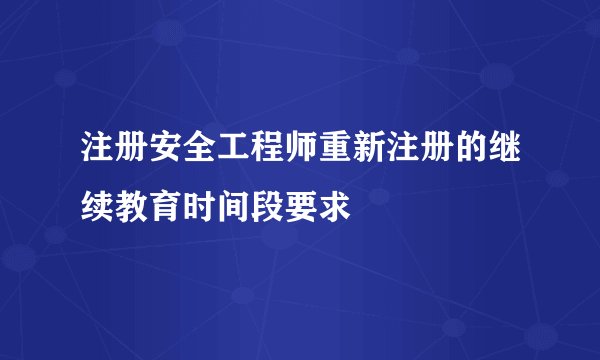 注册安全工程师重新注册的继续教育时间段要求