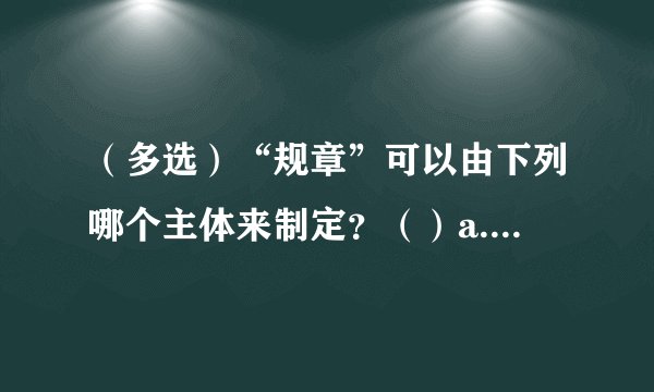 （多选）“规章”可以由下列哪个主体来制定？（）a.国务院b.司法部c.吉林省政府d.吉林省宋人大