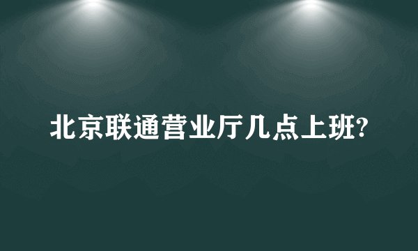 北京联通营业厅几点上班?