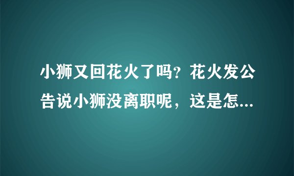 小狮又回花火了吗？花火发公告说小狮没离职呢，这是怎么回事？