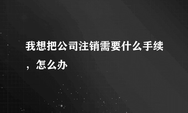 我想把公司注销需要什么手续，怎么办