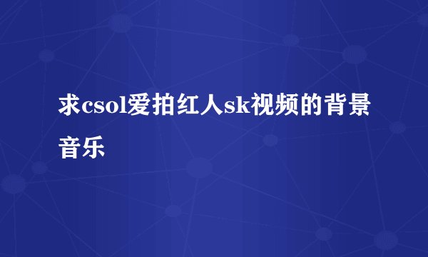 求csol爱拍红人sk视频的背景音乐