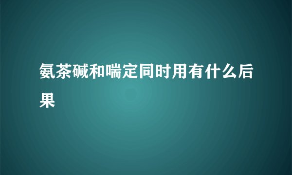 氨茶碱和喘定同时用有什么后果