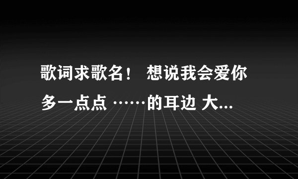 歌词求歌名！ 想说我会爱你多一点点 ……的耳边 大概是这样吧。
