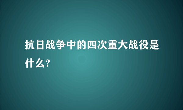 抗日战争中的四次重大战役是什么?