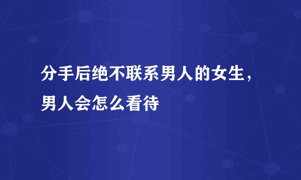 分手后绝不联系男人的女生，男人会怎么看待