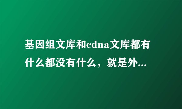 基因组文库和cdna文库都有什么都没有什么，就是外显子，内含子，启动子，终止子。。。谁有谁没有，为