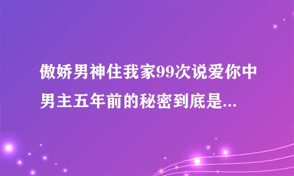 傲娇男神住我家99次说爱你中男主五年前的秘密到底是什么啊，男主才不能爱女主？