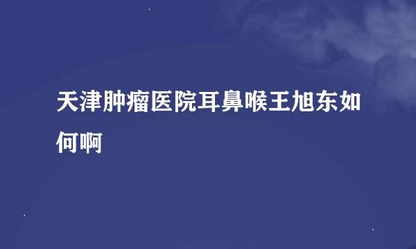天津肿瘤医院耳鼻喉王旭东如何啊