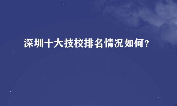 深圳十大技校排名情况如何？