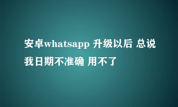 安卓whatsapp 升级以后 总说我日期不准确 用不了