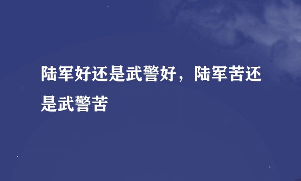 陆军好还是武警好，陆军苦还是武警苦