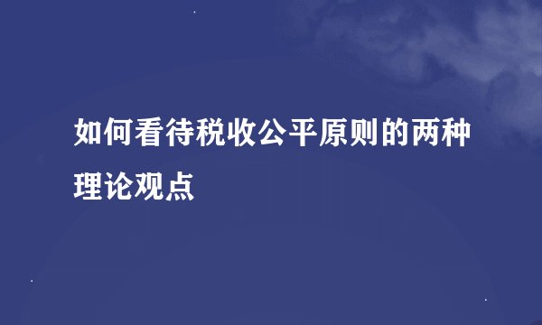 如何看待税收公平原则的两种理论观点